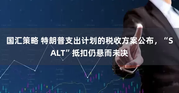 国汇策略 特朗普支出计划的税收方案公布，“SALT”抵扣仍悬而未决