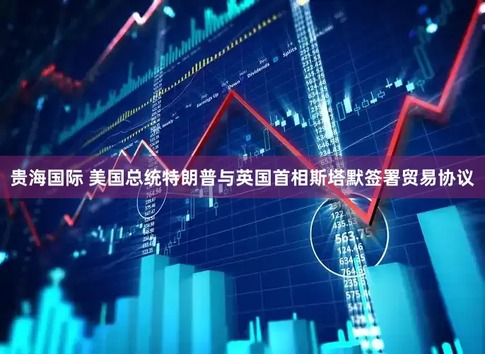 贵海国际 美国总统特朗普与英国首相斯塔默签署贸易协议