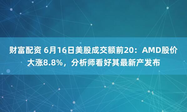 财富配资 6月16日美股成交额前20：AMD股价大涨8.8%，分析师看好其最新产发布