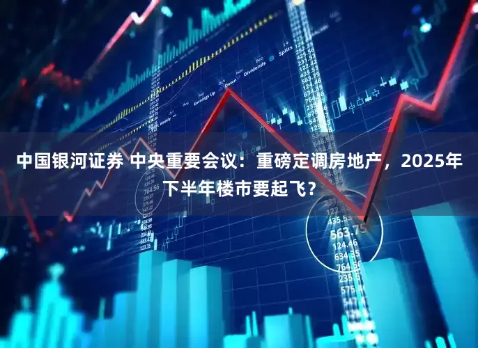 中国银河证券 中央重要会议：重磅定调房地产，2025年下半年楼市要起飞？