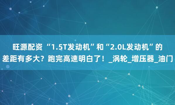 旺源配资 “1.5T发动机”和“2.0L发动机”的差距有多大？跑完高速明白了！_涡轮_增压器_油门