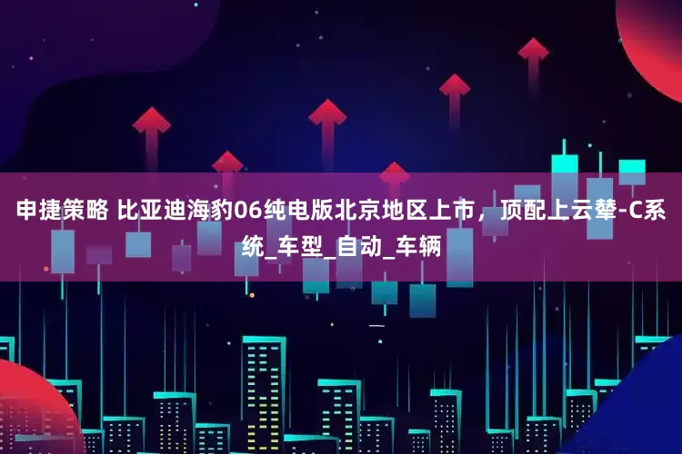 申捷策略 比亚迪海豹06纯电版北京地区上市，顶配上云辇-C系统_车型_自动_车辆