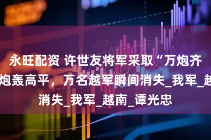永旺配资 许世友将军采取“万炮齐发”，下令炮轰高平，万名越军瞬间消失_我军_越南_谭光忠