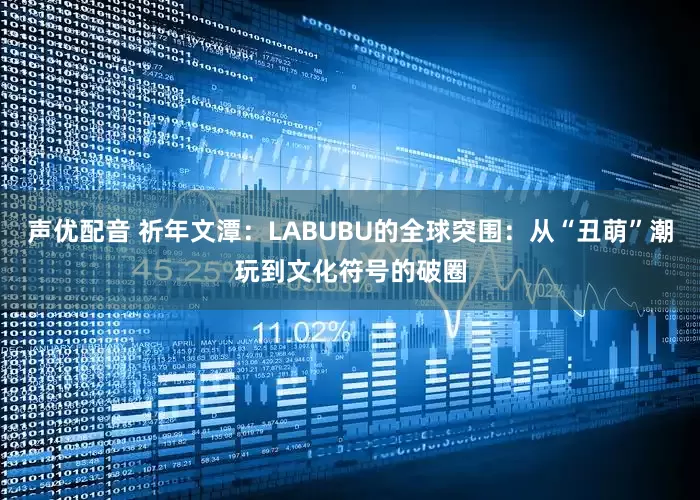声优配音 祈年文潭：LABUBU的全球突围：从“丑萌”潮玩到文化符号的破圈