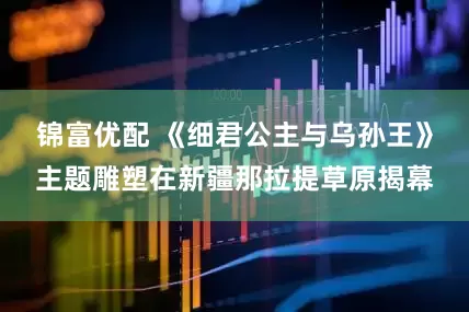 锦富优配 《细君公主与乌孙王》主题雕塑在新疆那拉提草原揭幕