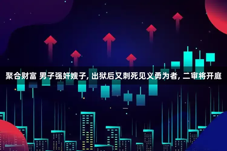 聚合财富 男子强奸嫂子, 出狱后又刺死见义勇为者, 二审将开庭