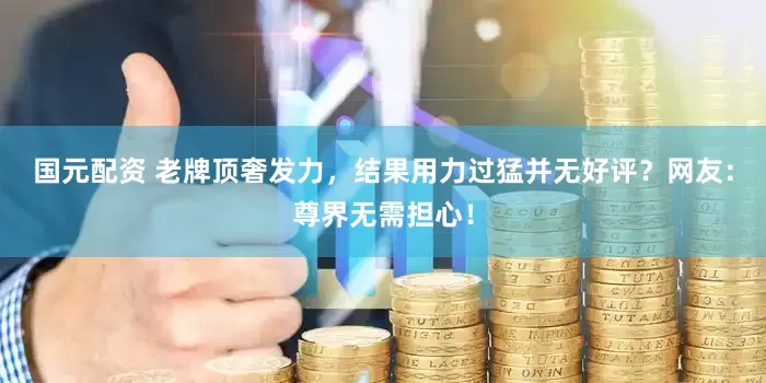 国元配资 老牌顶奢发力，结果用力过猛并无好评？网友：尊界无需担心！