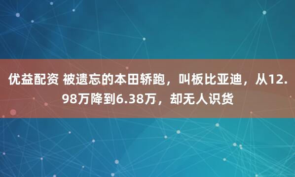 优益配资 被遗忘的本田轿跑，叫板比亚迪，从12.98万降到6.38万，却无人识货