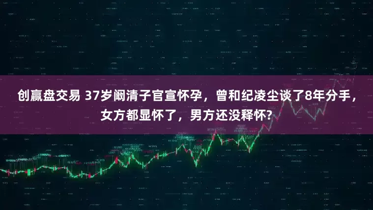 创赢盘交易 37岁阚清子官宣怀孕，曾和纪凌尘谈了8年分手，女方都显怀了，男方还没释怀?