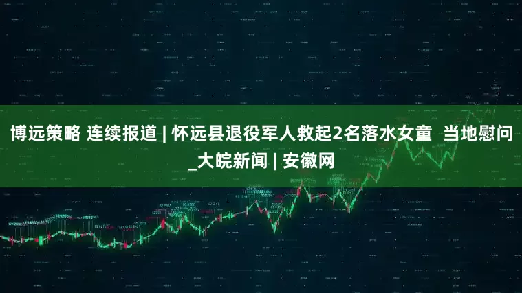 博远策略 连续报道 | 怀远县退役军人救起2名落水女童  当地慰问_大皖新闻 | 安徽网