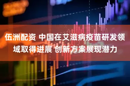 伍洲配资 中国在艾滋病疫苗研发领域取得进展 创新方案展现潜力