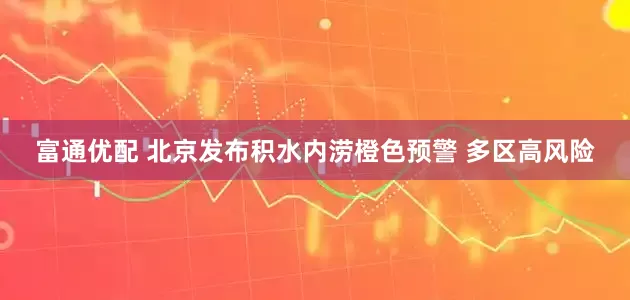 富通优配 北京发布积水内涝橙色预警 多区高风险