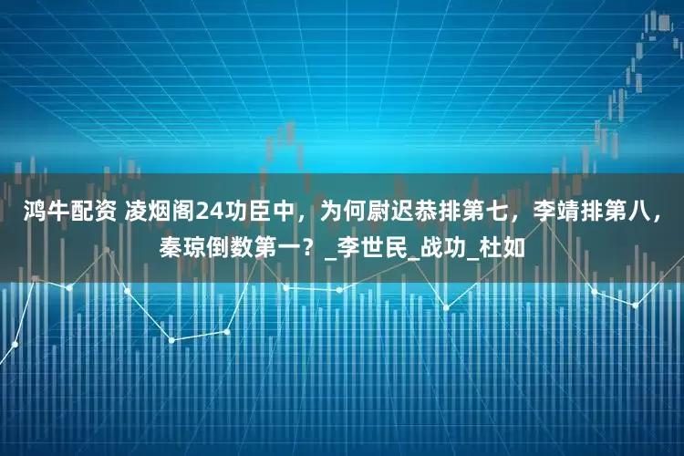 鸿牛配资 凌烟阁24功臣中，为何尉迟恭排第七，李靖排第八，秦琼倒数第一？_李世民_战功_杜如