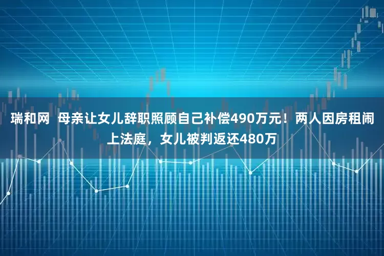 瑞和网  母亲让女儿辞职照顾自己补偿490万元！两人因房租闹上法庭，女儿被判返还480万
