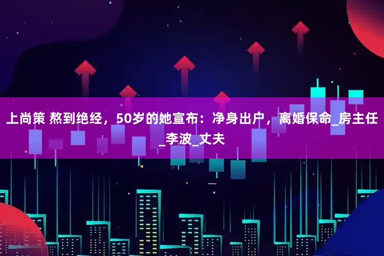 上尚策 熬到绝经，50岁的她宣布：净身出户，离婚保命_房主任_李波_丈夫
