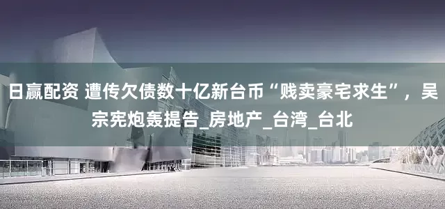 日赢配资 遭传欠债数十亿新台币“贱卖豪宅求生”，吴宗宪炮轰提告_房地产_台湾_台北