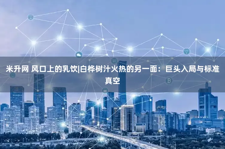 米升网 风口上的乳饮|白桦树汁火热的另一面：巨头入局与标准真空