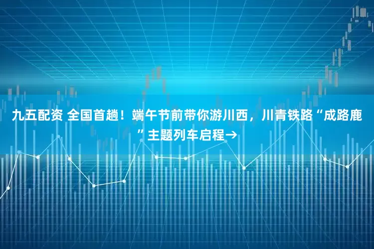 九五配资 全国首趟！端午节前带你游川西，川青铁路“成路鹿”主题列车启程→