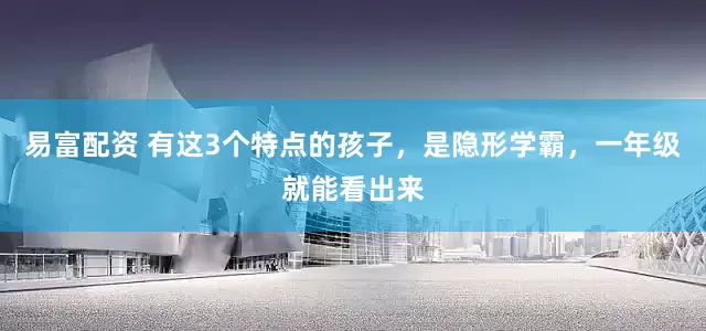 易富配资 有这3个特点的孩子，是隐形学霸，一年级就能看出来