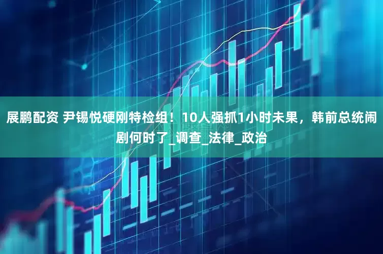 展鹏配资 尹锡悦硬刚特检组！10人强抓1小时未果，韩前总统闹剧何时了_调查_法律_政治