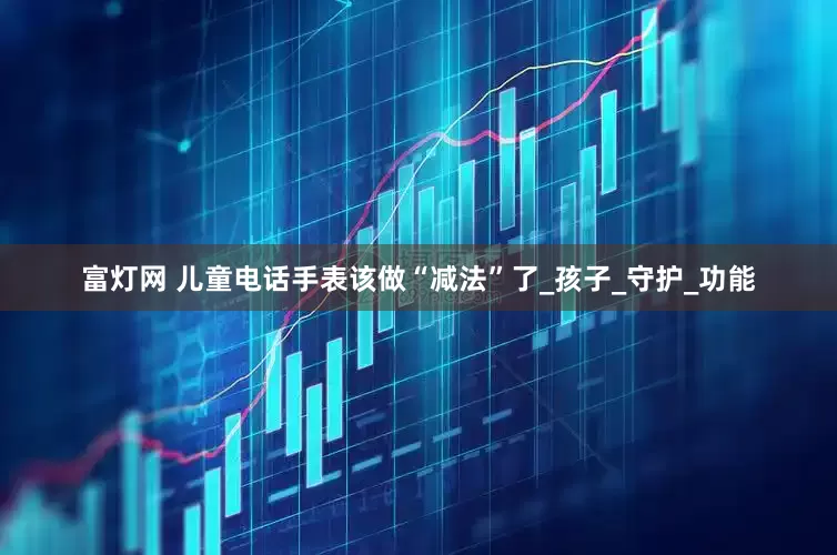 富灯网 儿童电话手表该做“减法”了_孩子_守护_功能