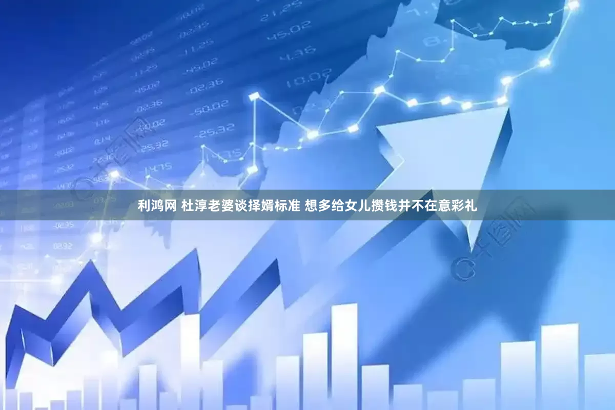 利鸿网 杜淳老婆谈择婿标准 想多给女儿攒钱并不在意彩礼