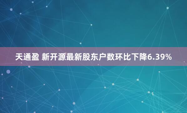 天通盈 新开源最新股东户数环比下降6.39%