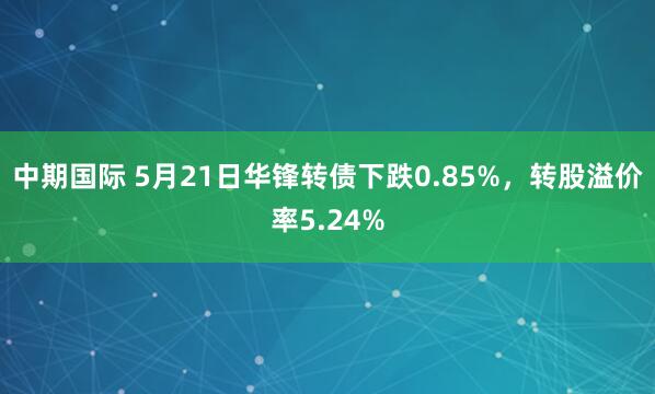 中期国际 5月21日华锋转债下跌0.85%，转股溢价率5.24%