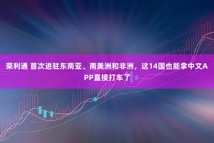 荣利通 首次进驻东南亚、南美洲和非洲，这14国也能拿中文APP直接打车了