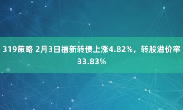 319策略 2月3日福新转债上涨4.82%，转股溢价率33.83%