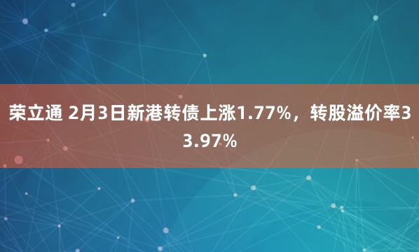 荣立通 2月3日新港转债上涨1.77%，转股溢价率33.97%