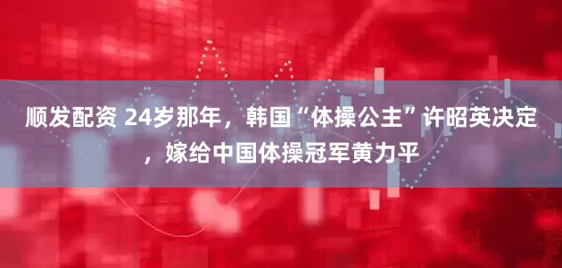 顺发配资 24岁那年，韩国“体操公主”许昭英决定，嫁给中国体操冠军黄力平