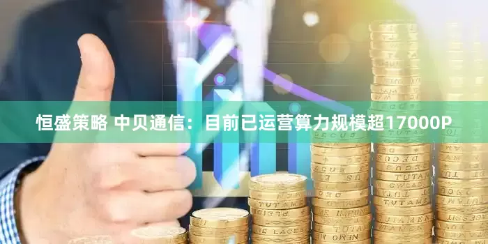 恒盛策略 中贝通信：目前已运营算力规模超17000P