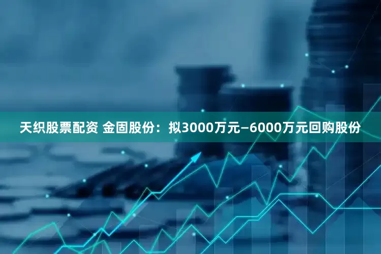 天织股票配资 金固股份：拟3000万元—6000万元回购股份