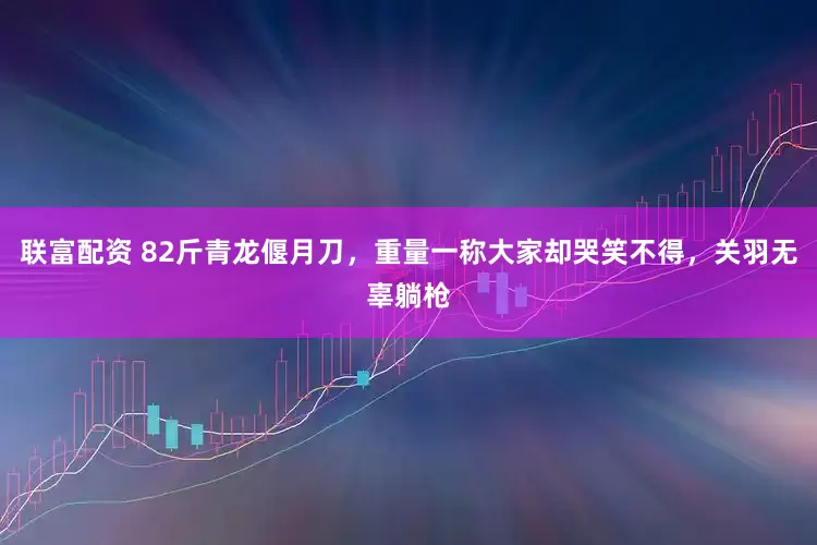 联富配资 82斤青龙偃月刀，重量一称大家却哭笑不得，关羽无辜躺枪