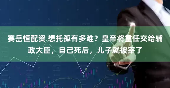 赛岳恒配资 想托孤有多难？皇帝将重任交给辅政大臣，自己死后，儿子就被宰了