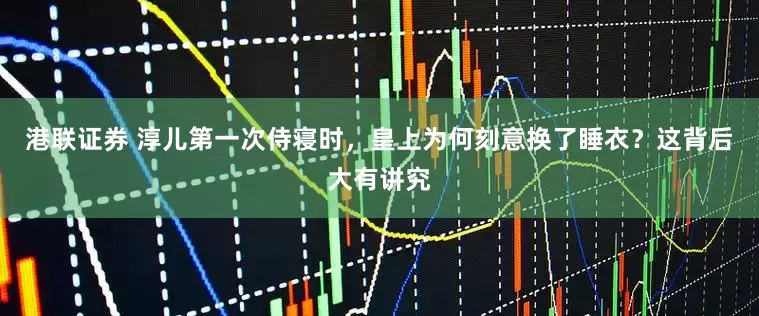港联证券 淳儿第一次侍寝时，皇上为何刻意换了睡衣？这背后大有讲究