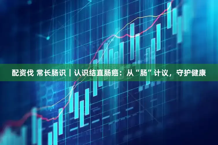 配资伐 常长肠识｜认识结直肠癌：从“肠”计议，守护健康