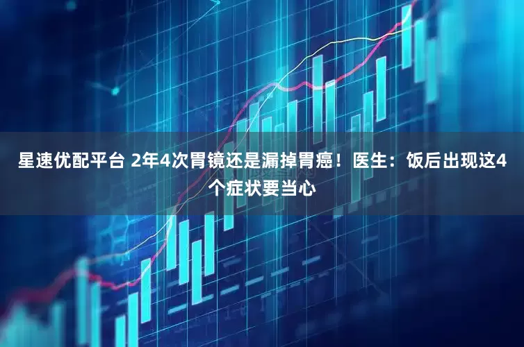星速优配平台 2年4次胃镜还是漏掉胃癌！医生：饭后出现这4个症状要当心