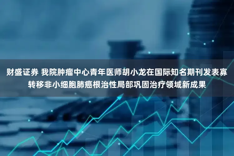 财盛证券 我院肿瘤中心青年医师胡小龙在国际知名期刊发表寡转移非小细胞肺癌根治性局部巩固治疗领域新成果
