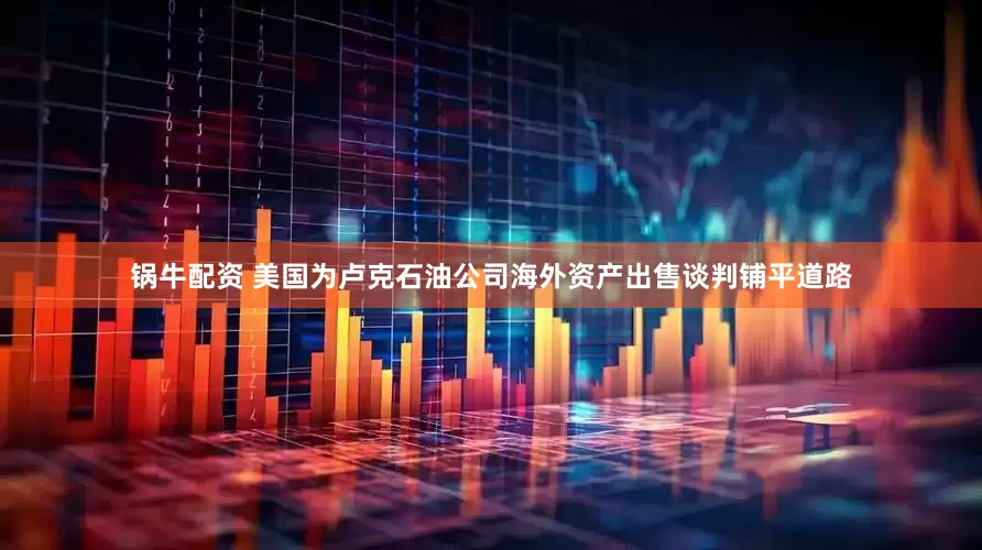 锅牛配资 美国为卢克石油公司海外资产出售谈判铺平道路