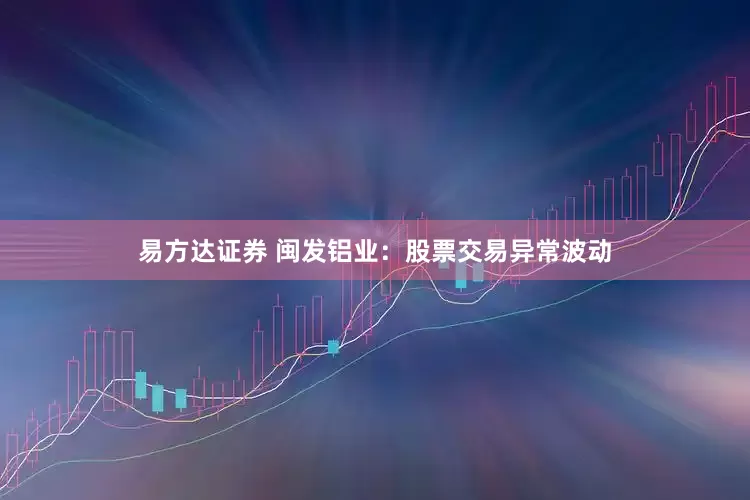 易方达证券 闽发铝业：股票交易异常波动