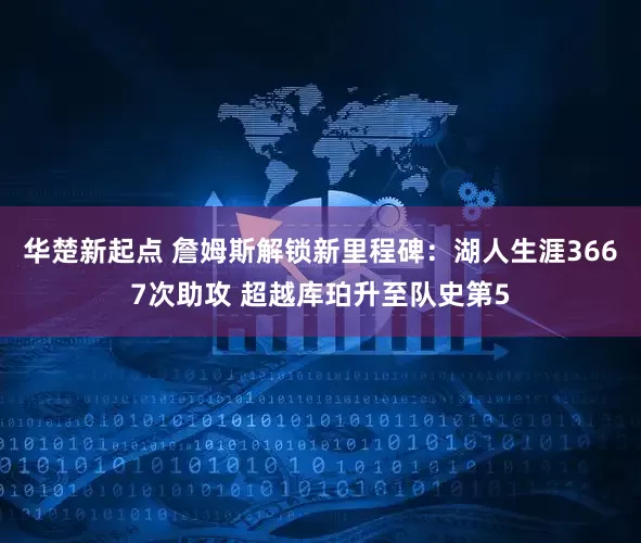 华楚新起点 詹姆斯解锁新里程碑：湖人生涯3667次助攻 超越库珀升至队史第5