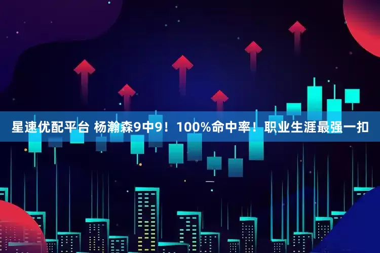 星速优配平台 杨瀚森9中9！100%命中率！职业生涯最强一扣