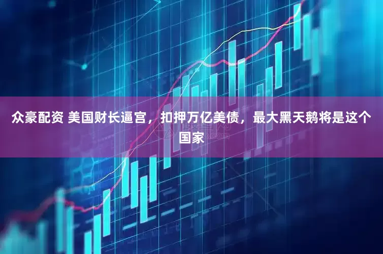 众豪配资 美国财长逼宫，扣押万亿美债，最大黑天鹅将是这个国家